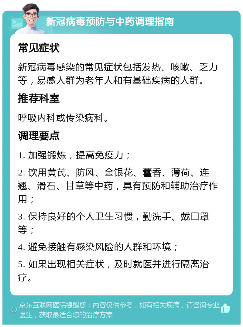 新冠病毒预防与中药调理指南 常见症状 新冠病毒感染的常见症状包括发热、咳嗽、乏力等，易感人群为老年人和有基础疾病的人群。 推荐科室 呼吸内科或传染病科。 调理要点 1. 加强锻炼，提高免疫力； 2. 饮用黄芪、防风、金银花、藿香、薄荷、连翘、滑石、甘草等中药，具有预防和辅助治疗作用； 3. 保持良好的个人卫生习惯，勤洗手、戴口罩等； 4. 避免接触有感染风险的人群和环境； 5. 如果出现相关症状，及时就医并进行隔离治疗。