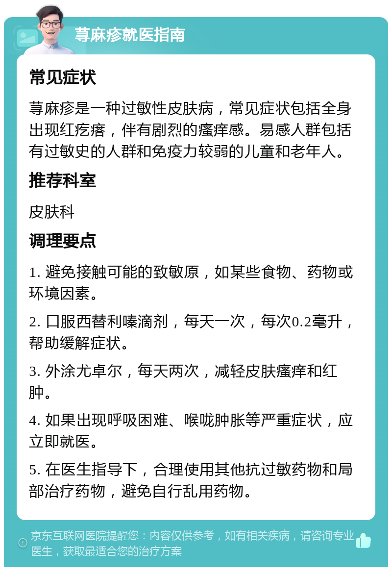 荨麻疹就医指南 常见症状 荨麻疹是一种过敏性皮肤病，常见症状包括全身出现红疙瘩，伴有剧烈的瘙痒感。易感人群包括有过敏史的人群和免疫力较弱的儿童和老年人。 推荐科室 皮肤科 调理要点 1. 避免接触可能的致敏原，如某些食物、药物或环境因素。 2. 口服西替利嗪滴剂，每天一次，每次0.2毫升，帮助缓解症状。 3. 外涂尤卓尔，每天两次，减轻皮肤瘙痒和红肿。 4. 如果出现呼吸困难、喉咙肿胀等严重症状，应立即就医。 5. 在医生指导下，合理使用其他抗过敏药物和局部治疗药物，避免自行乱用药物。