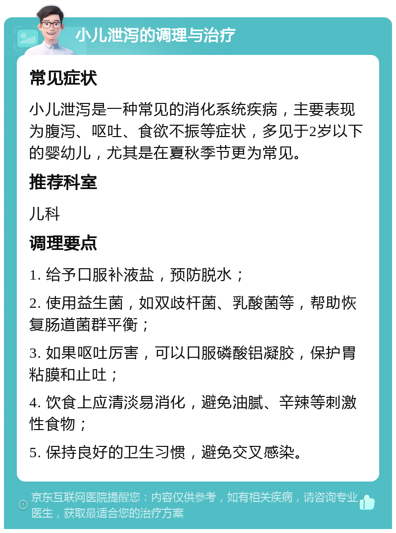 小儿泄泻的调理与治疗 常见症状 小儿泄泻是一种常见的消化系统疾病，主要表现为腹泻、呕吐、食欲不振等症状，多见于2岁以下的婴幼儿，尤其是在夏秋季节更为常见。 推荐科室 儿科 调理要点 1. 给予口服补液盐，预防脱水； 2. 使用益生菌，如双歧杆菌、乳酸菌等，帮助恢复肠道菌群平衡； 3. 如果呕吐厉害，可以口服磷酸铝凝胶，保护胃粘膜和止吐； 4. 饮食上应清淡易消化，避免油腻、辛辣等刺激性食物； 5. 保持良好的卫生习惯，避免交叉感染。