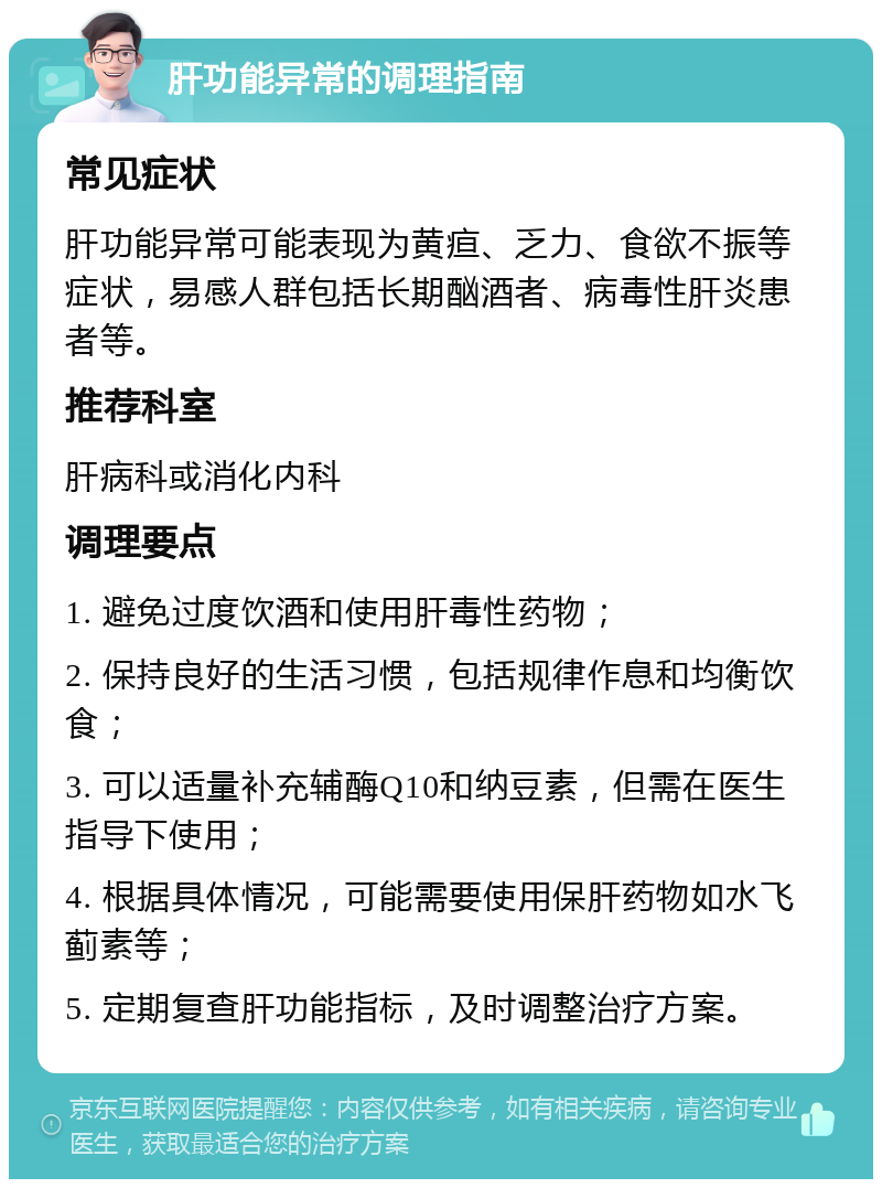 肝功能异常的调理指南 常见症状 肝功能异常可能表现为黄疸、乏力、食欲不振等症状，易感人群包括长期酗酒者、病毒性肝炎患者等。 推荐科室 肝病科或消化内科 调理要点 1. 避免过度饮酒和使用肝毒性药物； 2. 保持良好的生活习惯，包括规律作息和均衡饮食； 3. 可以适量补充辅酶Q10和纳豆素，但需在医生指导下使用； 4. 根据具体情况，可能需要使用保肝药物如水飞蓟素等； 5. 定期复查肝功能指标，及时调整治疗方案。