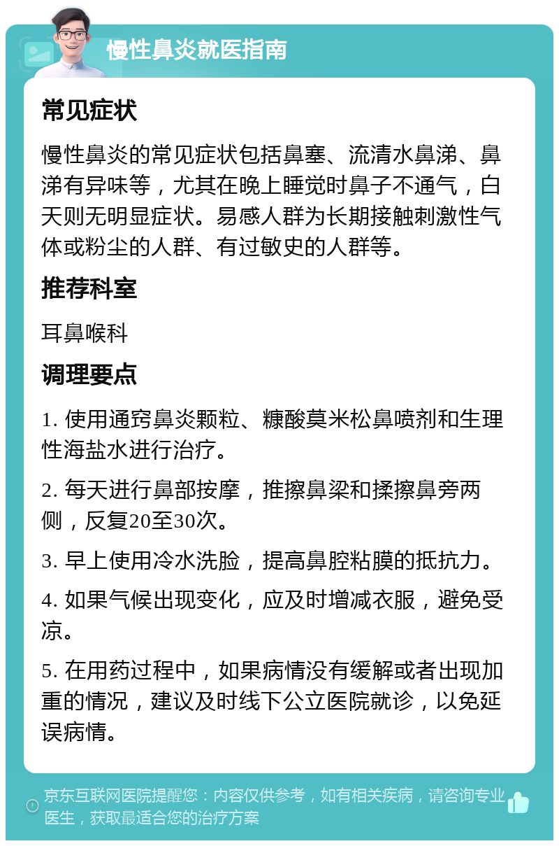 慢性鼻炎就医指南 常见症状 慢性鼻炎的常见症状包括鼻塞、流清水鼻涕、鼻涕有异味等，尤其在晚上睡觉时鼻子不通气，白天则无明显症状。易感人群为长期接触刺激性气体或粉尘的人群、有过敏史的人群等。 推荐科室 耳鼻喉科 调理要点 1. 使用通窍鼻炎颗粒、糠酸莫米松鼻喷剂和生理性海盐水进行治疗。 2. 每天进行鼻部按摩，推擦鼻梁和揉擦鼻旁两侧，反复20至30次。 3. 早上使用冷水洗脸，提高鼻腔粘膜的抵抗力。 4. 如果气候出现变化，应及时增减衣服，避免受凉。 5. 在用药过程中，如果病情没有缓解或者出现加重的情况，建议及时线下公立医院就诊，以免延误病情。