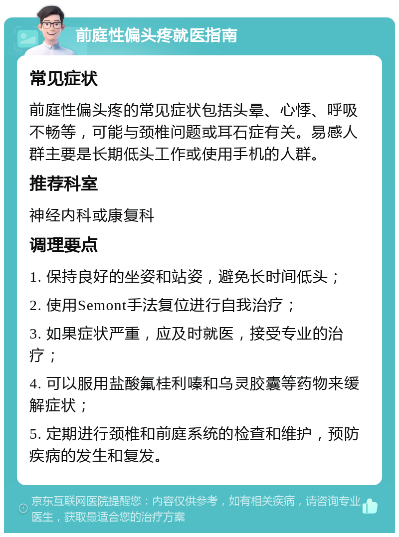 前庭性偏头疼就医指南 常见症状 前庭性偏头疼的常见症状包括头晕、心悸、呼吸不畅等，可能与颈椎问题或耳石症有关。易感人群主要是长期低头工作或使用手机的人群。 推荐科室 神经内科或康复科 调理要点 1. 保持良好的坐姿和站姿，避免长时间低头； 2. 使用Semont手法复位进行自我治疗； 3. 如果症状严重，应及时就医，接受专业的治疗； 4. 可以服用盐酸氟桂利嗪和乌灵胶囊等药物来缓解症状； 5. 定期进行颈椎和前庭系统的检查和维护，预防疾病的发生和复发。