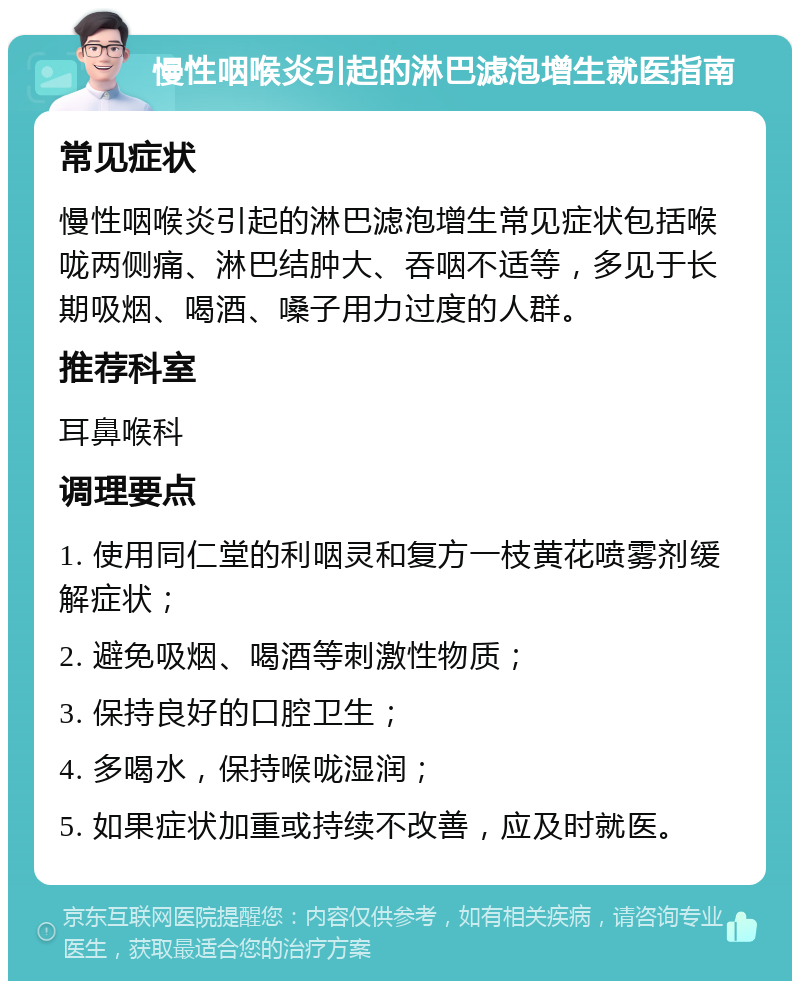 慢性咽喉炎引起的淋巴滤泡增生就医指南 常见症状 慢性咽喉炎引起的淋巴滤泡增生常见症状包括喉咙两侧痛、淋巴结肿大、吞咽不适等，多见于长期吸烟、喝酒、嗓子用力过度的人群。 推荐科室 耳鼻喉科 调理要点 1. 使用同仁堂的利咽灵和复方一枝黄花喷雾剂缓解症状； 2. 避免吸烟、喝酒等刺激性物质； 3. 保持良好的口腔卫生； 4. 多喝水，保持喉咙湿润； 5. 如果症状加重或持续不改善，应及时就医。