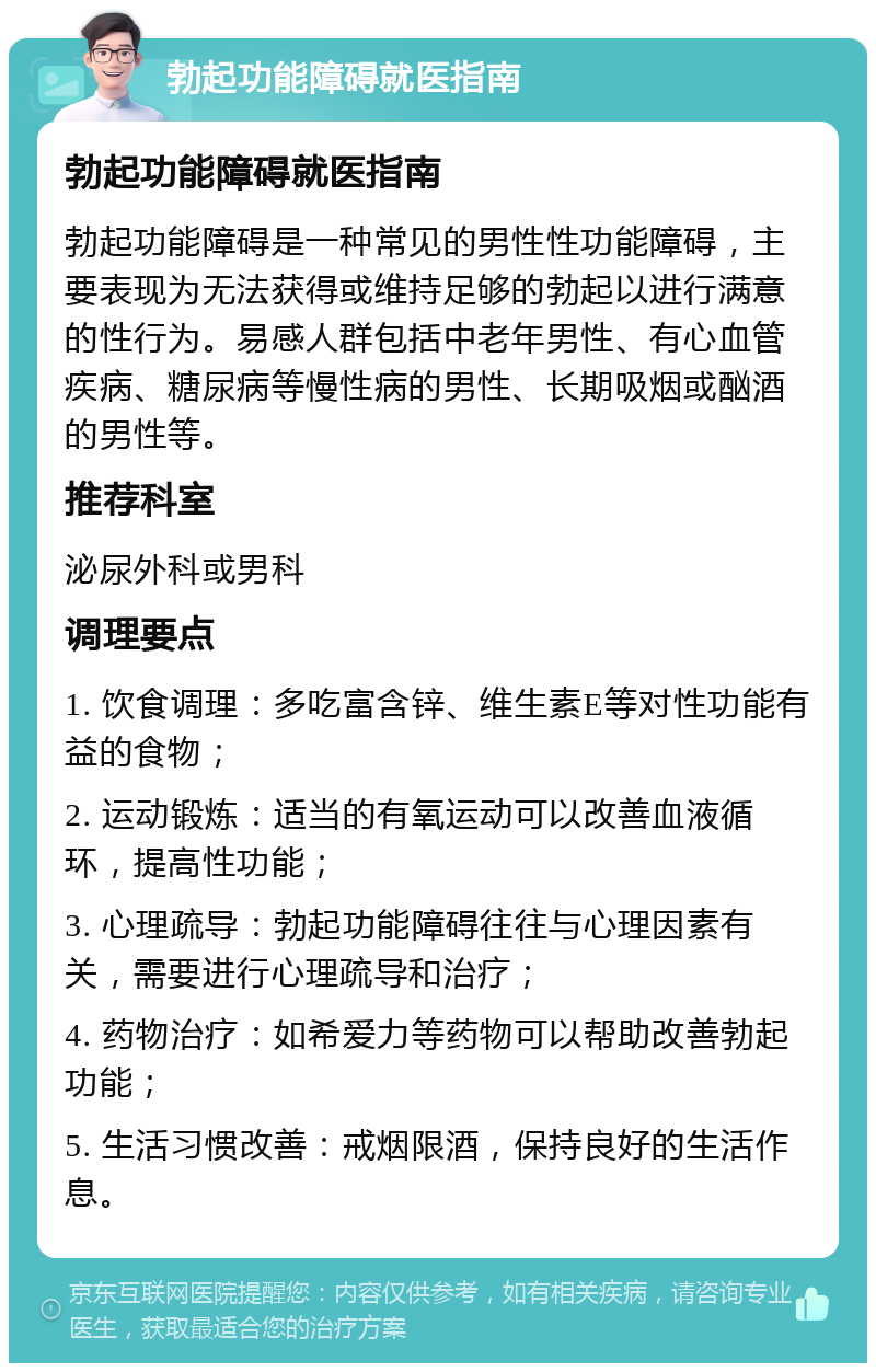 勃起功能障碍就医指南 勃起功能障碍就医指南 勃起功能障碍是一种常见的男性性功能障碍，主要表现为无法获得或维持足够的勃起以进行满意的性行为。易感人群包括中老年男性、有心血管疾病、糖尿病等慢性病的男性、长期吸烟或酗酒的男性等。 推荐科室 泌尿外科或男科 调理要点 1. 饮食调理：多吃富含锌、维生素E等对性功能有益的食物； 2. 运动锻炼：适当的有氧运动可以改善血液循环，提高性功能； 3. 心理疏导：勃起功能障碍往往与心理因素有关，需要进行心理疏导和治疗； 4. 药物治疗：如希爱力等药物可以帮助改善勃起功能； 5. 生活习惯改善：戒烟限酒，保持良好的生活作息。