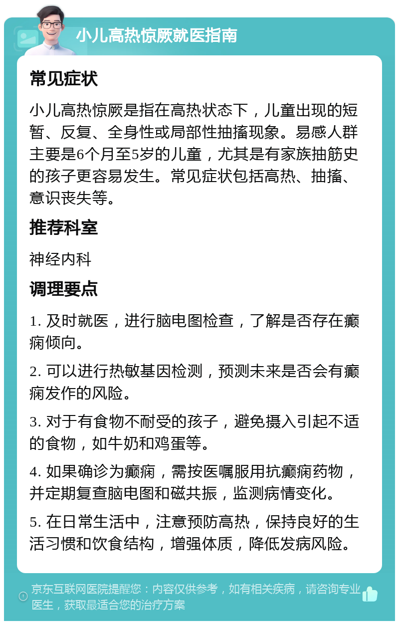 小儿高热惊厥就医指南 常见症状 小儿高热惊厥是指在高热状态下，儿童出现的短暂、反复、全身性或局部性抽搐现象。易感人群主要是6个月至5岁的儿童，尤其是有家族抽筋史的孩子更容易发生。常见症状包括高热、抽搐、意识丧失等。 推荐科室 神经内科 调理要点 1. 及时就医，进行脑电图检查，了解是否存在癫痫倾向。 2. 可以进行热敏基因检测，预测未来是否会有癫痫发作的风险。 3. 对于有食物不耐受的孩子，避免摄入引起不适的食物，如牛奶和鸡蛋等。 4. 如果确诊为癫痫，需按医嘱服用抗癫痫药物，并定期复查脑电图和磁共振，监测病情变化。 5. 在日常生活中，注意预防高热，保持良好的生活习惯和饮食结构，增强体质，降低发病风险。