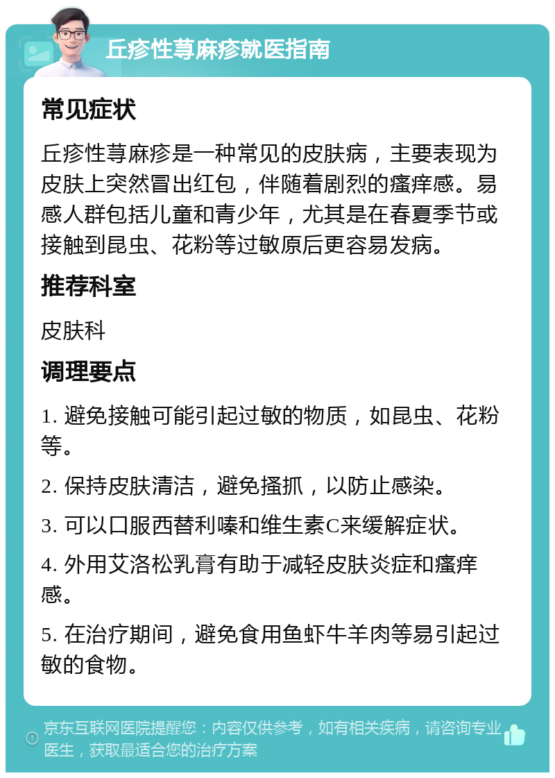 丘疹性荨麻疹就医指南 常见症状 丘疹性荨麻疹是一种常见的皮肤病，主要表现为皮肤上突然冒出红包，伴随着剧烈的瘙痒感。易感人群包括儿童和青少年，尤其是在春夏季节或接触到昆虫、花粉等过敏原后更容易发病。 推荐科室 皮肤科 调理要点 1. 避免接触可能引起过敏的物质，如昆虫、花粉等。 2. 保持皮肤清洁，避免搔抓，以防止感染。 3. 可以口服西替利嗪和维生素C来缓解症状。 4. 外用艾洛松乳膏有助于减轻皮肤炎症和瘙痒感。 5. 在治疗期间，避免食用鱼虾牛羊肉等易引起过敏的食物。