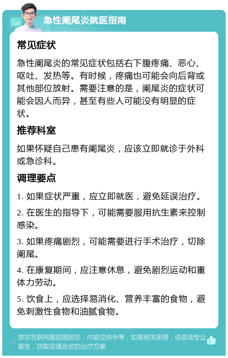 急性阑尾炎就医指南 常见症状 急性阑尾炎的常见症状包括右下腹疼痛、恶心、呕吐、发热等。有时候，疼痛也可能会向后背或其他部位放射。需要注意的是，阑尾炎的症状可能会因人而异，甚至有些人可能没有明显的症状。 推荐科室 如果怀疑自己患有阑尾炎，应该立即就诊于外科或急诊科。 调理要点 1. 如果症状严重，应立即就医，避免延误治疗。 2. 在医生的指导下，可能需要服用抗生素来控制感染。 3. 如果疼痛剧烈，可能需要进行手术治疗，切除阑尾。 4. 在康复期间，应注意休息，避免剧烈运动和重体力劳动。 5. 饮食上，应选择易消化、营养丰富的食物，避免刺激性食物和油腻食物。