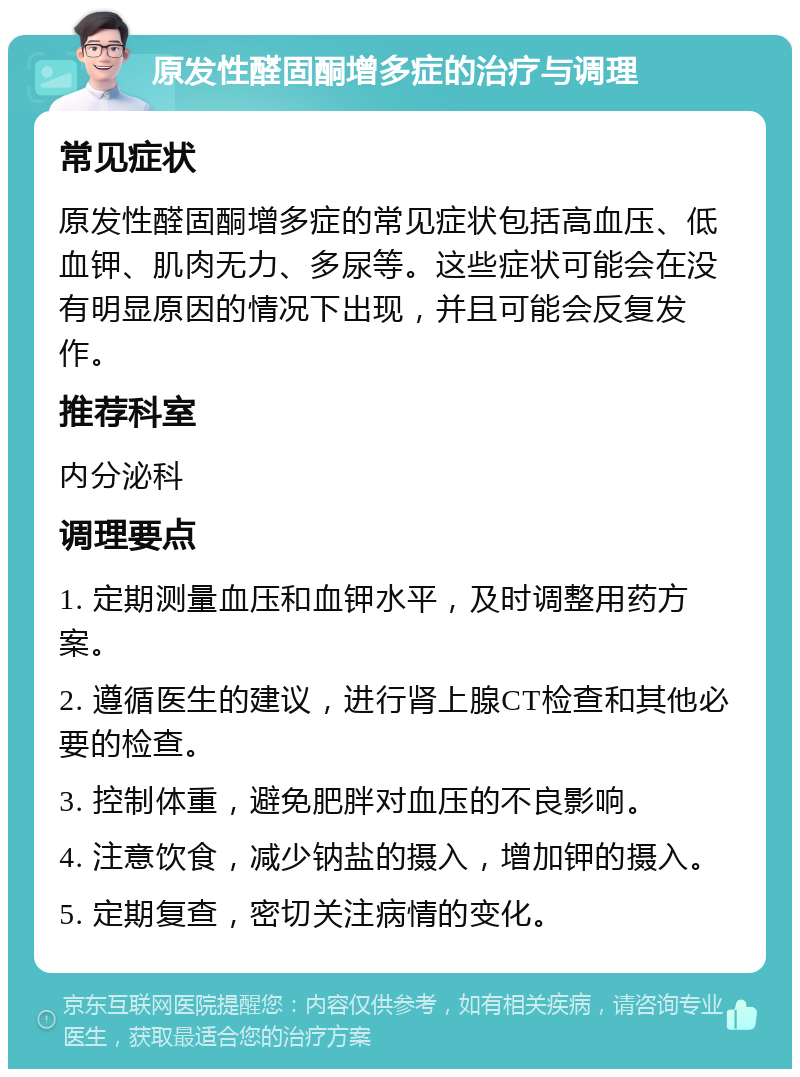 原发性醛固酮增多症的治疗与调理 常见症状 原发性醛固酮增多症的常见症状包括高血压、低血钾、肌肉无力、多尿等。这些症状可能会在没有明显原因的情况下出现，并且可能会反复发作。 推荐科室 内分泌科 调理要点 1. 定期测量血压和血钾水平，及时调整用药方案。 2. 遵循医生的建议，进行肾上腺CT检查和其他必要的检查。 3. 控制体重，避免肥胖对血压的不良影响。 4. 注意饮食，减少钠盐的摄入，增加钾的摄入。 5. 定期复查，密切关注病情的变化。