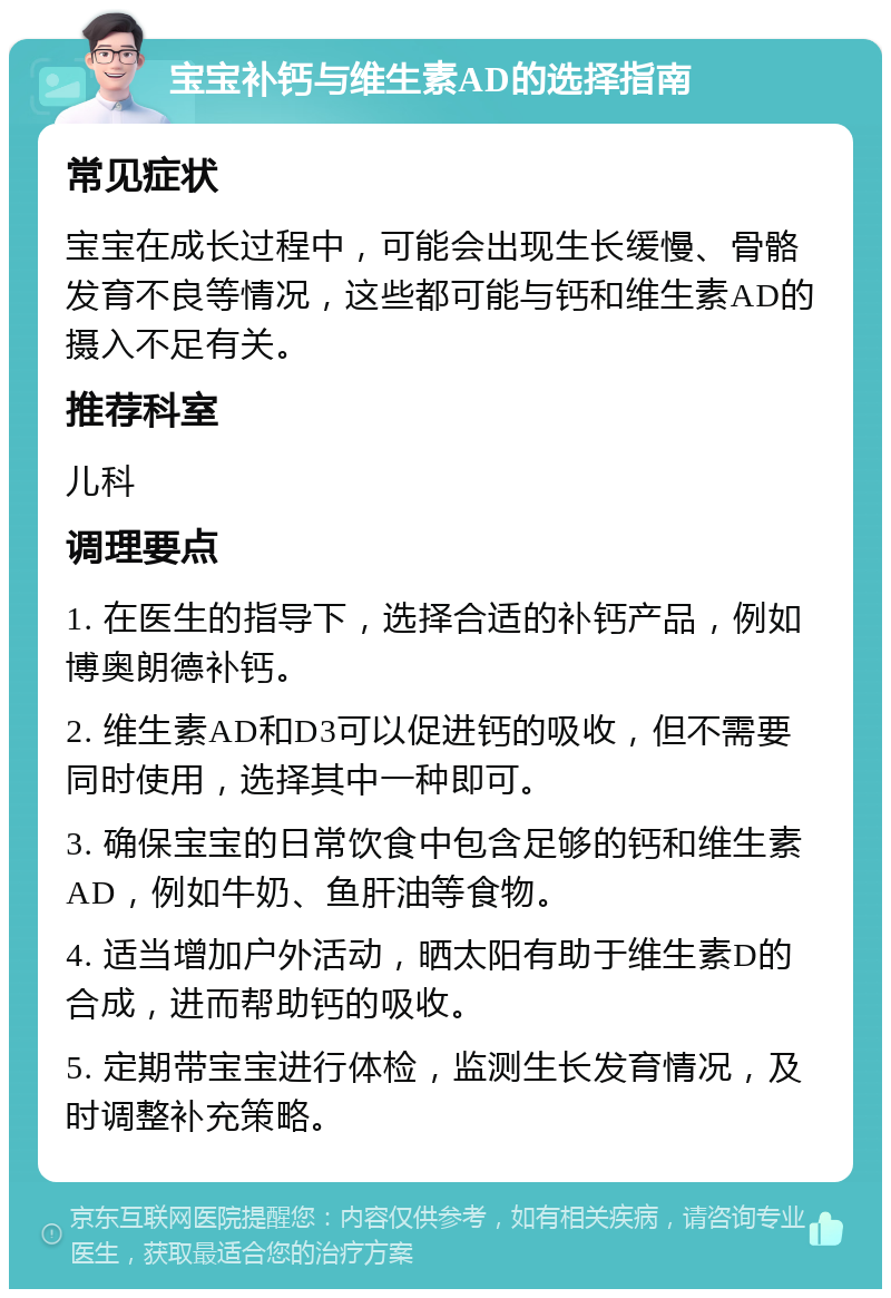 宝宝补钙与维生素AD的选择指南 常见症状 宝宝在成长过程中，可能会出现生长缓慢、骨骼发育不良等情况，这些都可能与钙和维生素AD的摄入不足有关。 推荐科室 儿科 调理要点 1. 在医生的指导下，选择合适的补钙产品，例如博奥朗德补钙。 2. 维生素AD和D3可以促进钙的吸收，但不需要同时使用，选择其中一种即可。 3. 确保宝宝的日常饮食中包含足够的钙和维生素AD，例如牛奶、鱼肝油等食物。 4. 适当增加户外活动，晒太阳有助于维生素D的合成，进而帮助钙的吸收。 5. 定期带宝宝进行体检，监测生长发育情况，及时调整补充策略。