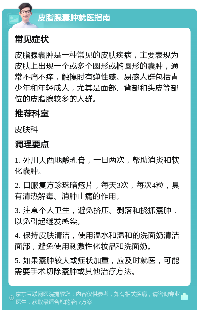 皮脂腺囊肿就医指南 常见症状 皮脂腺囊肿是一种常见的皮肤疾病，主要表现为皮肤上出现一个或多个圆形或椭圆形的囊肿，通常不痛不痒，触摸时有弹性感。易感人群包括青少年和年轻成人，尤其是面部、背部和头皮等部位的皮脂腺较多的人群。 推荐科室 皮肤科 调理要点 1. 外用夫西地酸乳膏，一日两次，帮助消炎和软化囊肿。 2. 口服复方珍珠暗疮片，每天3次，每次4粒，具有清热解毒、消肿止痛的作用。 3. 注意个人卫生，避免挤压、剥落和挠抓囊肿，以免引起继发感染。 4. 保持皮肤清洁，使用温水和温和的洗面奶清洁面部，避免使用刺激性化妆品和洗面奶。 5. 如果囊肿较大或症状加重，应及时就医，可能需要手术切除囊肿或其他治疗方法。