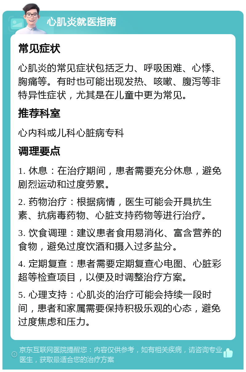 心肌炎就医指南 常见症状 心肌炎的常见症状包括乏力、呼吸困难、心悸、胸痛等。有时也可能出现发热、咳嗽、腹泻等非特异性症状，尤其是在儿童中更为常见。 推荐科室 心内科或儿科心脏病专科 调理要点 1. 休息：在治疗期间，患者需要充分休息，避免剧烈运动和过度劳累。 2. 药物治疗：根据病情，医生可能会开具抗生素、抗病毒药物、心脏支持药物等进行治疗。 3. 饮食调理：建议患者食用易消化、富含营养的食物，避免过度饮酒和摄入过多盐分。 4. 定期复查：患者需要定期复查心电图、心脏彩超等检查项目，以便及时调整治疗方案。 5. 心理支持：心肌炎的治疗可能会持续一段时间，患者和家属需要保持积极乐观的心态，避免过度焦虑和压力。