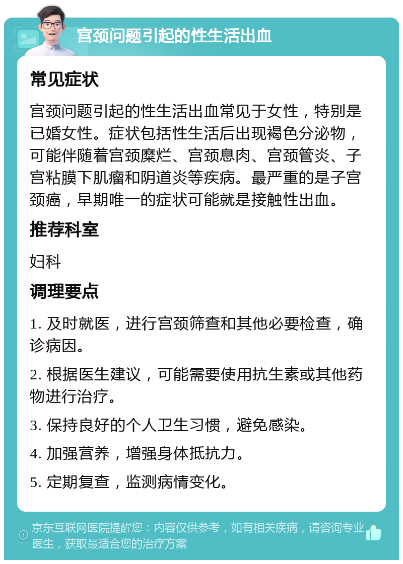 宫颈问题引起的性生活出血 常见症状 宫颈问题引起的性生活出血常见于女性，特别是已婚女性。症状包括性生活后出现褐色分泌物，可能伴随着宫颈糜烂、宫颈息肉、宫颈管炎、子宫粘膜下肌瘤和阴道炎等疾病。最严重的是子宫颈癌，早期唯一的症状可能就是接触性出血。 推荐科室 妇科 调理要点 1. 及时就医，进行宫颈筛查和其他必要检查，确诊病因。 2. 根据医生建议，可能需要使用抗生素或其他药物进行治疗。 3. 保持良好的个人卫生习惯，避免感染。 4. 加强营养，增强身体抵抗力。 5. 定期复查，监测病情变化。