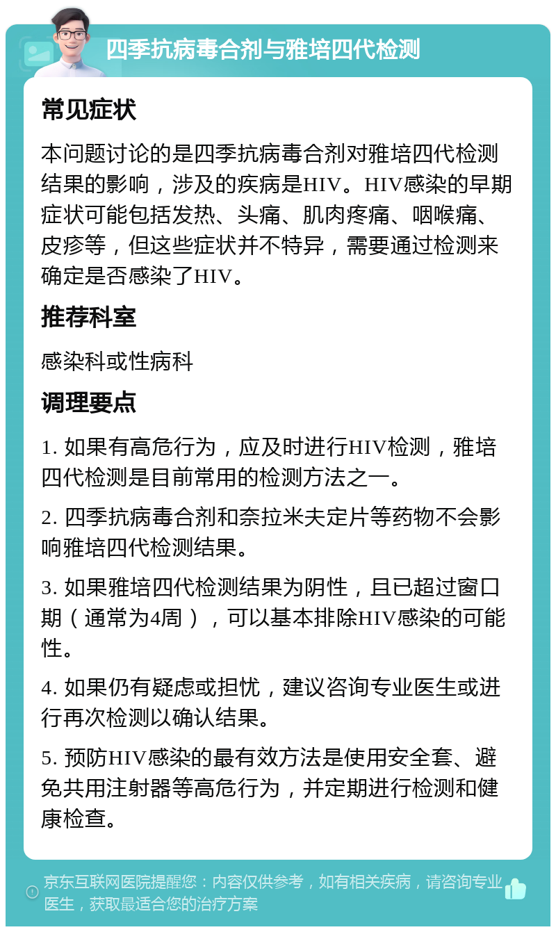 四季抗病毒合剂与雅培四代检测 常见症状 本问题讨论的是四季抗病毒合剂对雅培四代检测结果的影响，涉及的疾病是HIV。HIV感染的早期症状可能包括发热、头痛、肌肉疼痛、咽喉痛、皮疹等，但这些症状并不特异，需要通过检测来确定是否感染了HIV。 推荐科室 感染科或性病科 调理要点 1. 如果有高危行为，应及时进行HIV检测，雅培四代检测是目前常用的检测方法之一。 2. 四季抗病毒合剂和奈拉米夫定片等药物不会影响雅培四代检测结果。 3. 如果雅培四代检测结果为阴性，且已超过窗口期（通常为4周），可以基本排除HIV感染的可能性。 4. 如果仍有疑虑或担忧，建议咨询专业医生或进行再次检测以确认结果。 5. 预防HIV感染的最有效方法是使用安全套、避免共用注射器等高危行为，并定期进行检测和健康检查。