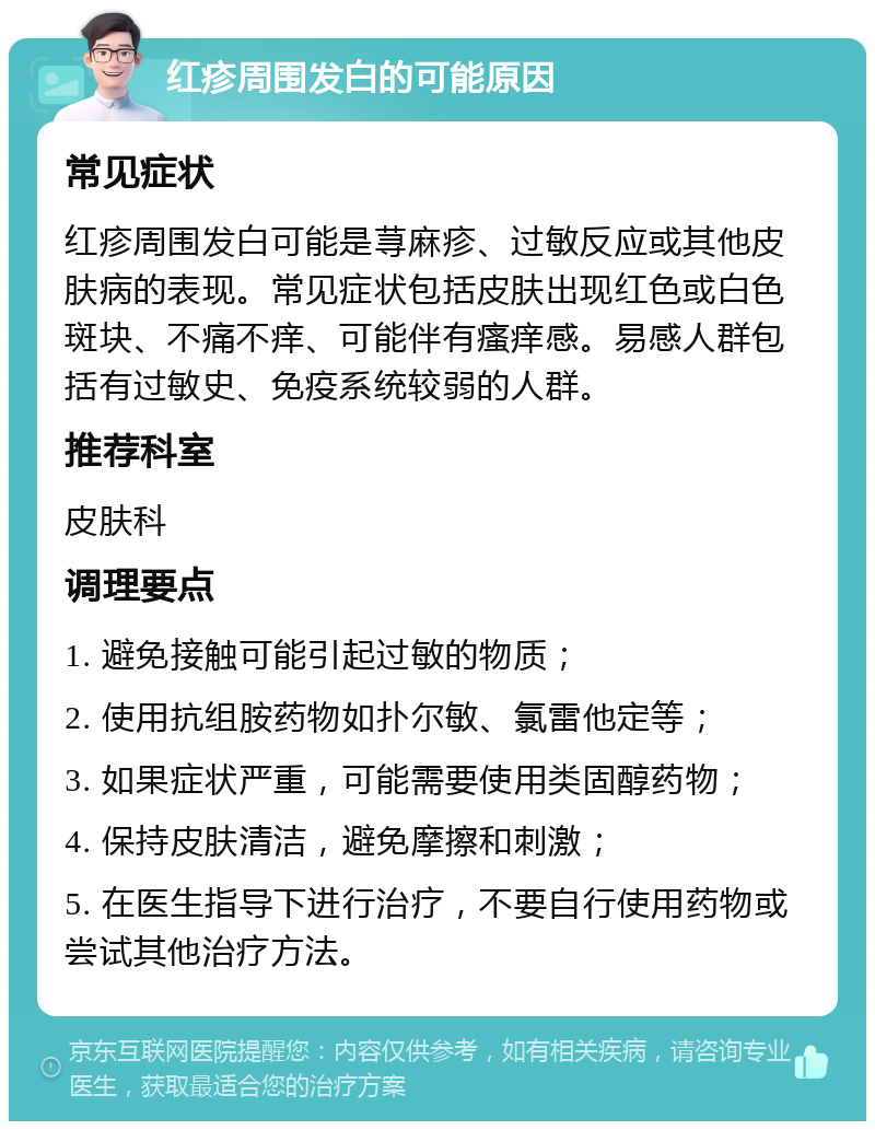 红疹周围发白的可能原因 常见症状 红疹周围发白可能是荨麻疹、过敏反应或其他皮肤病的表现。常见症状包括皮肤出现红色或白色斑块、不痛不痒、可能伴有瘙痒感。易感人群包括有过敏史、免疫系统较弱的人群。 推荐科室 皮肤科 调理要点 1. 避免接触可能引起过敏的物质； 2. 使用抗组胺药物如扑尔敏、氯雷他定等； 3. 如果症状严重，可能需要使用类固醇药物； 4. 保持皮肤清洁，避免摩擦和刺激； 5. 在医生指导下进行治疗，不要自行使用药物或尝试其他治疗方法。