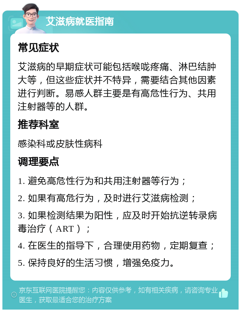 艾滋病就医指南 常见症状 艾滋病的早期症状可能包括喉咙疼痛、淋巴结肿大等，但这些症状并不特异，需要结合其他因素进行判断。易感人群主要是有高危性行为、共用注射器等的人群。 推荐科室 感染科或皮肤性病科 调理要点 1. 避免高危性行为和共用注射器等行为； 2. 如果有高危行为，及时进行艾滋病检测； 3. 如果检测结果为阳性，应及时开始抗逆转录病毒治疗（ART）； 4. 在医生的指导下，合理使用药物，定期复查； 5. 保持良好的生活习惯，增强免疫力。