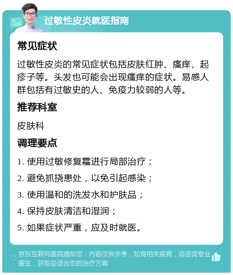 过敏性皮炎就医指南 常见症状 过敏性皮炎的常见症状包括皮肤红肿、瘙痒、起疹子等。头发也可能会出现瘙痒的症状。易感人群包括有过敏史的人、免疫力较弱的人等。 推荐科室 皮肤科 调理要点 1. 使用过敏修复霜进行局部治疗； 2. 避免抓挠患处，以免引起感染； 3. 使用温和的洗发水和护肤品； 4. 保持皮肤清洁和湿润； 5. 如果症状严重，应及时就医。