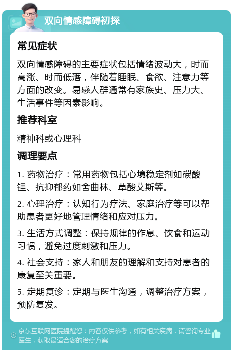 双向情感障碍初探 常见症状 双向情感障碍的主要症状包括情绪波动大，时而高涨、时而低落，伴随着睡眠、食欲、注意力等方面的改变。易感人群通常有家族史、压力大、生活事件等因素影响。 推荐科室 精神科或心理科 调理要点 1. 药物治疗：常用药物包括心境稳定剂如碳酸锂、抗抑郁药如舍曲林、草酸艾斯等。 2. 心理治疗：认知行为疗法、家庭治疗等可以帮助患者更好地管理情绪和应对压力。 3. 生活方式调整：保持规律的作息、饮食和运动习惯，避免过度刺激和压力。 4. 社会支持：家人和朋友的理解和支持对患者的康复至关重要。 5. 定期复诊：定期与医生沟通，调整治疗方案，预防复发。