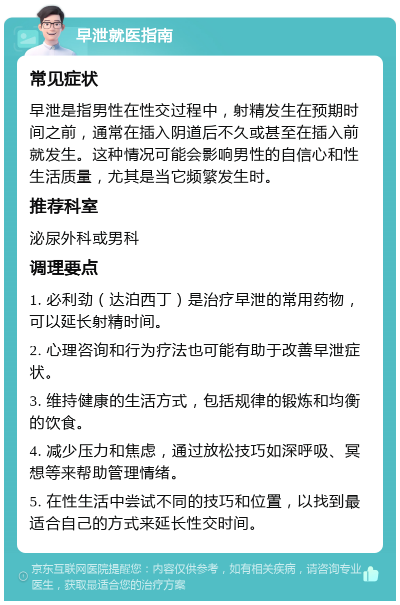 早泄就医指南 常见症状 早泄是指男性在性交过程中，射精发生在预期时间之前，通常在插入阴道后不久或甚至在插入前就发生。这种情况可能会影响男性的自信心和性生活质量，尤其是当它频繁发生时。 推荐科室 泌尿外科或男科 调理要点 1. 必利劲（达泊西丁）是治疗早泄的常用药物，可以延长射精时间。 2. 心理咨询和行为疗法也可能有助于改善早泄症状。 3. 维持健康的生活方式，包括规律的锻炼和均衡的饮食。 4. 减少压力和焦虑，通过放松技巧如深呼吸、冥想等来帮助管理情绪。 5. 在性生活中尝试不同的技巧和位置，以找到最适合自己的方式来延长性交时间。