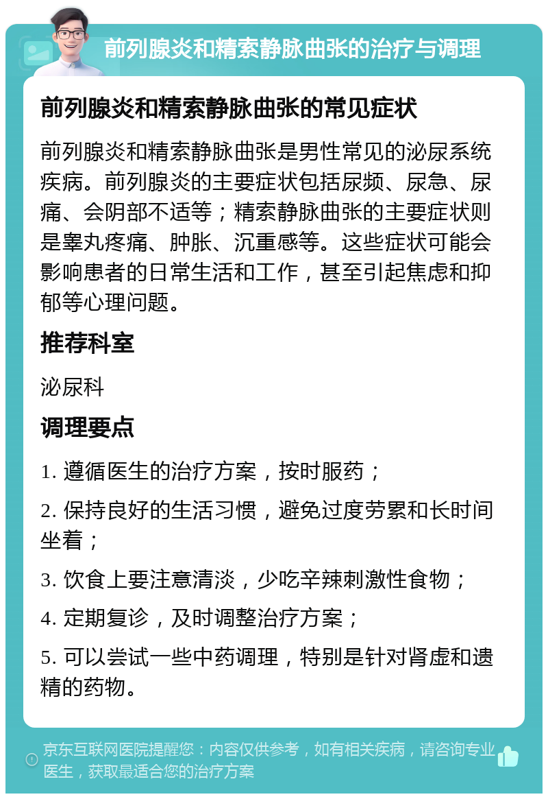 前列腺炎和精索静脉曲张的治疗与调理 前列腺炎和精索静脉曲张的常见症状 前列腺炎和精索静脉曲张是男性常见的泌尿系统疾病。前列腺炎的主要症状包括尿频、尿急、尿痛、会阴部不适等；精索静脉曲张的主要症状则是睾丸疼痛、肿胀、沉重感等。这些症状可能会影响患者的日常生活和工作，甚至引起焦虑和抑郁等心理问题。 推荐科室 泌尿科 调理要点 1. 遵循医生的治疗方案，按时服药； 2. 保持良好的生活习惯，避免过度劳累和长时间坐着； 3. 饮食上要注意清淡，少吃辛辣刺激性食物； 4. 定期复诊，及时调整治疗方案； 5. 可以尝试一些中药调理，特别是针对肾虚和遗精的药物。