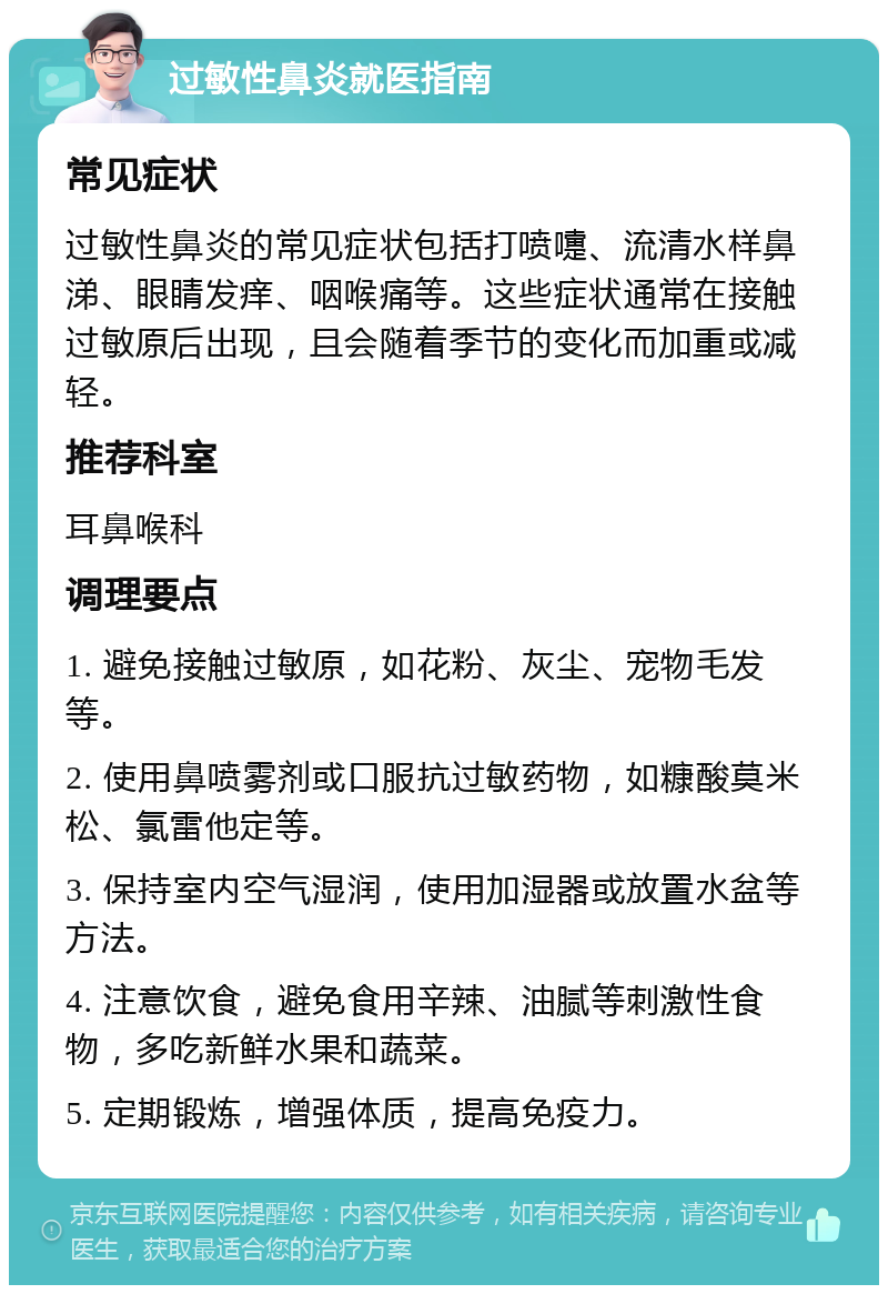 过敏性鼻炎就医指南 常见症状 过敏性鼻炎的常见症状包括打喷嚏、流清水样鼻涕、眼睛发痒、咽喉痛等。这些症状通常在接触过敏原后出现，且会随着季节的变化而加重或减轻。 推荐科室 耳鼻喉科 调理要点 1. 避免接触过敏原，如花粉、灰尘、宠物毛发等。 2. 使用鼻喷雾剂或口服抗过敏药物，如糠酸莫米松、氯雷他定等。 3. 保持室内空气湿润，使用加湿器或放置水盆等方法。 4. 注意饮食，避免食用辛辣、油腻等刺激性食物，多吃新鲜水果和蔬菜。 5. 定期锻炼，增强体质，提高免疫力。