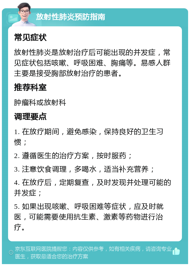 放射性肺炎预防指南 常见症状 放射性肺炎是放射治疗后可能出现的并发症，常见症状包括咳嗽、呼吸困难、胸痛等。易感人群主要是接受胸部放射治疗的患者。 推荐科室 肿瘤科或放射科 调理要点 1. 在放疗期间，避免感染，保持良好的卫生习惯； 2. 遵循医生的治疗方案，按时服药； 3. 注意饮食调理，多喝水，适当补充营养； 4. 在放疗后，定期复查，及时发现并处理可能的并发症； 5. 如果出现咳嗽、呼吸困难等症状，应及时就医，可能需要使用抗生素、激素等药物进行治疗。