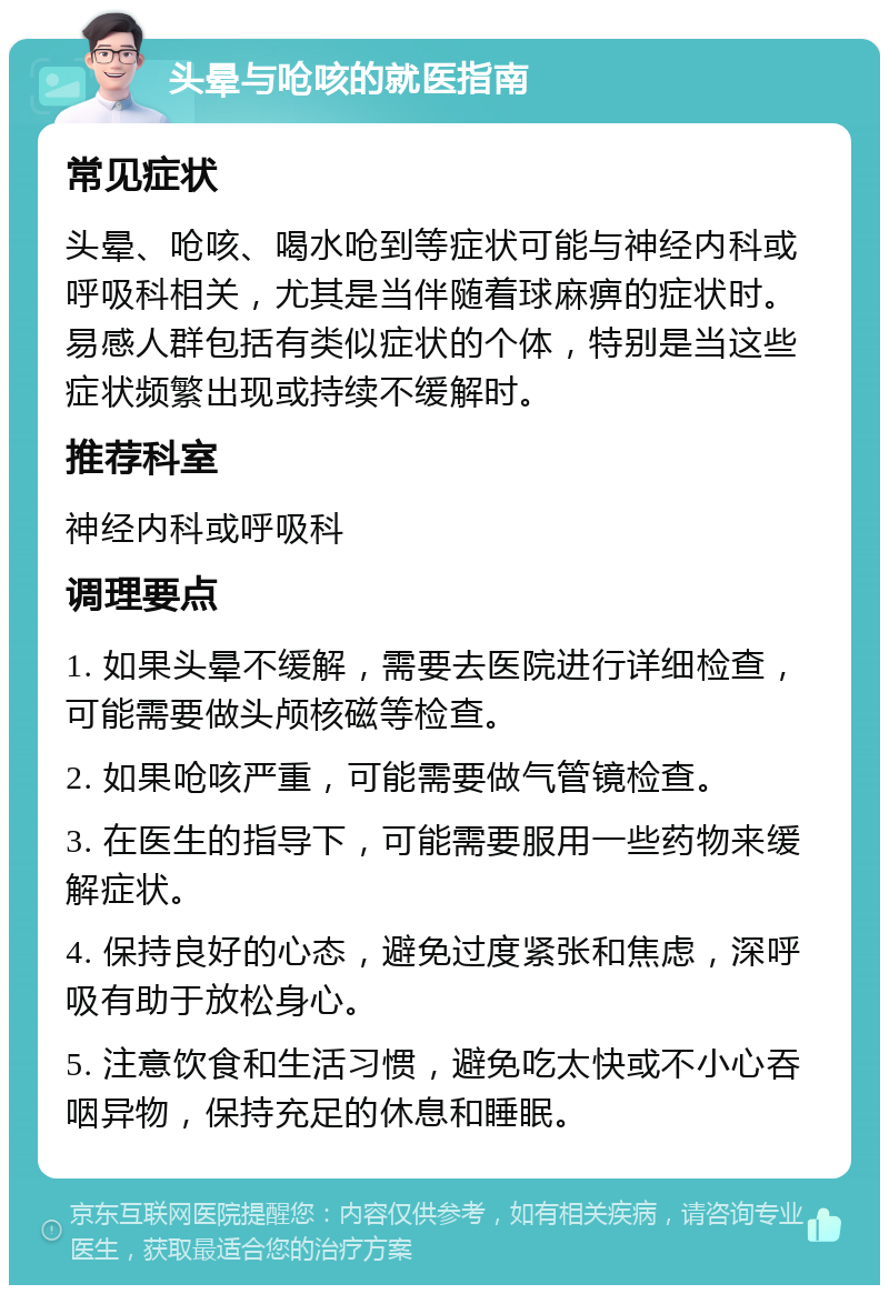 头晕与呛咳的就医指南 常见症状 头晕、呛咳、喝水呛到等症状可能与神经内科或呼吸科相关，尤其是当伴随着球麻痹的症状时。易感人群包括有类似症状的个体，特别是当这些症状频繁出现或持续不缓解时。 推荐科室 神经内科或呼吸科 调理要点 1. 如果头晕不缓解，需要去医院进行详细检查，可能需要做头颅核磁等检查。 2. 如果呛咳严重，可能需要做气管镜检查。 3. 在医生的指导下，可能需要服用一些药物来缓解症状。 4. 保持良好的心态，避免过度紧张和焦虑，深呼吸有助于放松身心。 5. 注意饮食和生活习惯，避免吃太快或不小心吞咽异物，保持充足的休息和睡眠。