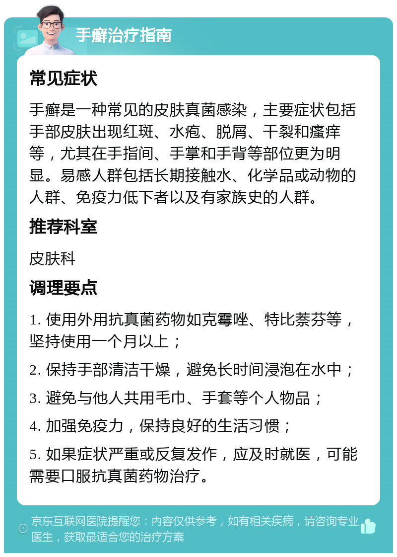 手癣治疗指南 常见症状 手癣是一种常见的皮肤真菌感染，主要症状包括手部皮肤出现红斑、水疱、脱屑、干裂和瘙痒等，尤其在手指间、手掌和手背等部位更为明显。易感人群包括长期接触水、化学品或动物的人群、免疫力低下者以及有家族史的人群。 推荐科室 皮肤科 调理要点 1. 使用外用抗真菌药物如克霉唑、特比萘芬等，坚持使用一个月以上； 2. 保持手部清洁干燥，避免长时间浸泡在水中； 3. 避免与他人共用毛巾、手套等个人物品； 4. 加强免疫力，保持良好的生活习惯； 5. 如果症状严重或反复发作，应及时就医，可能需要口服抗真菌药物治疗。