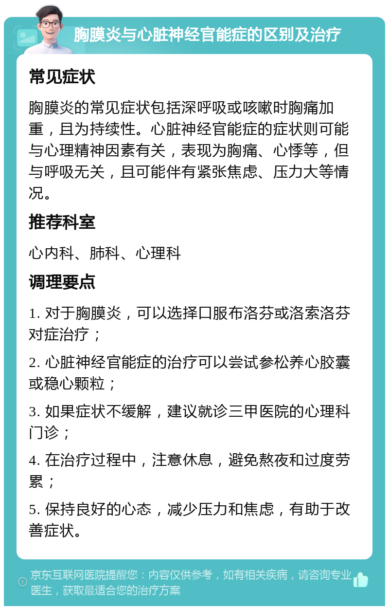 胸膜炎与心脏神经官能症的区别及治疗 常见症状 胸膜炎的常见症状包括深呼吸或咳嗽时胸痛加重，且为持续性。心脏神经官能症的症状则可能与心理精神因素有关，表现为胸痛、心悸等，但与呼吸无关，且可能伴有紧张焦虑、压力大等情况。 推荐科室 心内科、肺科、心理科 调理要点 1. 对于胸膜炎，可以选择口服布洛芬或洛索洛芬对症治疗； 2. 心脏神经官能症的治疗可以尝试参松养心胶囊或稳心颗粒； 3. 如果症状不缓解，建议就诊三甲医院的心理科门诊； 4. 在治疗过程中，注意休息，避免熬夜和过度劳累； 5. 保持良好的心态，减少压力和焦虑，有助于改善症状。