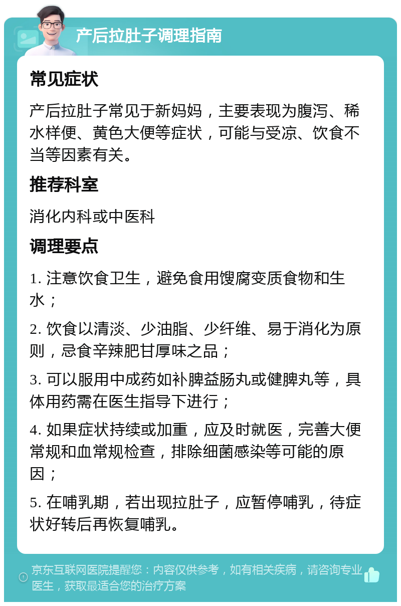 产后拉肚子调理指南 常见症状 产后拉肚子常见于新妈妈，主要表现为腹泻、稀水样便、黄色大便等症状，可能与受凉、饮食不当等因素有关。 推荐科室 消化内科或中医科 调理要点 1. 注意饮食卫生，避免食用馊腐变质食物和生水； 2. 饮食以清淡、少油脂、少纤维、易于消化为原则，忌食辛辣肥甘厚味之品； 3. 可以服用中成药如补脾益肠丸或健脾丸等，具体用药需在医生指导下进行； 4. 如果症状持续或加重，应及时就医，完善大便常规和血常规检查，排除细菌感染等可能的原因； 5. 在哺乳期，若出现拉肚子，应暂停哺乳，待症状好转后再恢复哺乳。