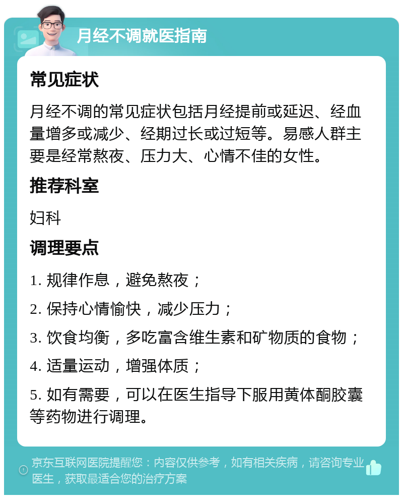 月经不调就医指南 常见症状 月经不调的常见症状包括月经提前或延迟、经血量增多或减少、经期过长或过短等。易感人群主要是经常熬夜、压力大、心情不佳的女性。 推荐科室 妇科 调理要点 1. 规律作息，避免熬夜； 2. 保持心情愉快，减少压力； 3. 饮食均衡，多吃富含维生素和矿物质的食物； 4. 适量运动，增强体质； 5. 如有需要，可以在医生指导下服用黄体酮胶囊等药物进行调理。