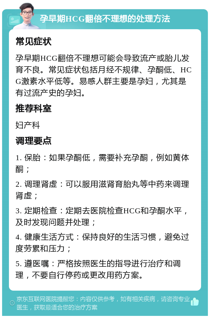 孕早期HCG翻倍不理想的处理方法 常见症状 孕早期HCG翻倍不理想可能会导致流产或胎儿发育不良。常见症状包括月经不规律、孕酮低、HCG激素水平低等。易感人群主要是孕妇，尤其是有过流产史的孕妇。 推荐科室 妇产科 调理要点 1. 保胎：如果孕酮低，需要补充孕酮，例如黄体酮； 2. 调理肾虚：可以服用滋肾育胎丸等中药来调理肾虚； 3. 定期检查：定期去医院检查HCG和孕酮水平，及时发现问题并处理； 4. 健康生活方式：保持良好的生活习惯，避免过度劳累和压力； 5. 遵医嘱：严格按照医生的指导进行治疗和调理，不要自行停药或更改用药方案。