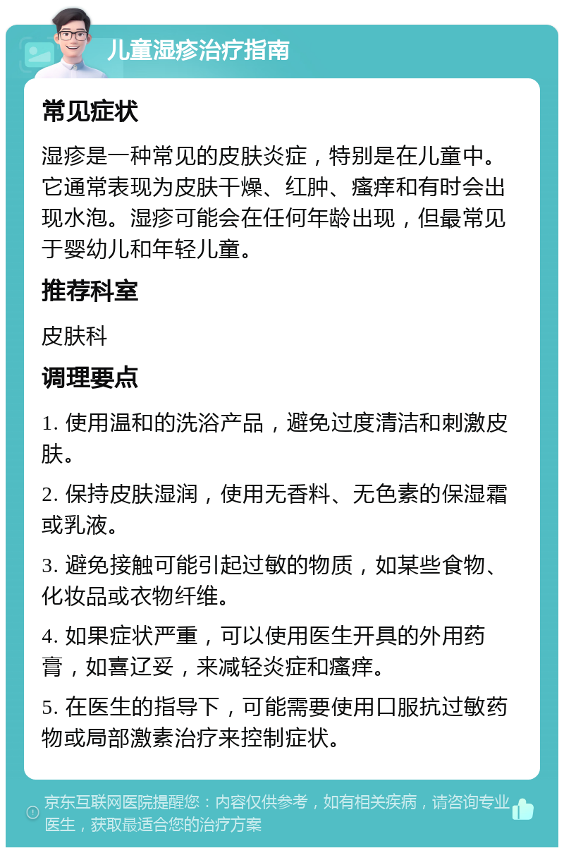 儿童湿疹治疗指南 常见症状 湿疹是一种常见的皮肤炎症，特别是在儿童中。它通常表现为皮肤干燥、红肿、瘙痒和有时会出现水泡。湿疹可能会在任何年龄出现，但最常见于婴幼儿和年轻儿童。 推荐科室 皮肤科 调理要点 1. 使用温和的洗浴产品，避免过度清洁和刺激皮肤。 2. 保持皮肤湿润，使用无香料、无色素的保湿霜或乳液。 3. 避免接触可能引起过敏的物质，如某些食物、化妆品或衣物纤维。 4. 如果症状严重，可以使用医生开具的外用药膏，如喜辽妥，来减轻炎症和瘙痒。 5. 在医生的指导下，可能需要使用口服抗过敏药物或局部激素治疗来控制症状。