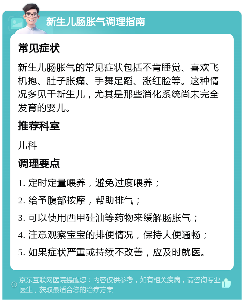 新生儿肠胀气调理指南 常见症状 新生儿肠胀气的常见症状包括不肯睡觉、喜欢飞机抱、肚子胀痛、手舞足蹈、涨红脸等。这种情况多见于新生儿，尤其是那些消化系统尚未完全发育的婴儿。 推荐科室 儿科 调理要点 1. 定时定量喂养，避免过度喂养； 2. 给予腹部按摩，帮助排气； 3. 可以使用西甲硅油等药物来缓解肠胀气； 4. 注意观察宝宝的排便情况，保持大便通畅； 5. 如果症状严重或持续不改善，应及时就医。