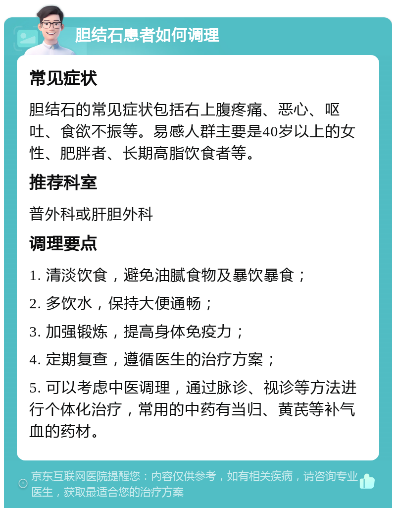 胆结石患者如何调理 常见症状 胆结石的常见症状包括右上腹疼痛、恶心、呕吐、食欲不振等。易感人群主要是40岁以上的女性、肥胖者、长期高脂饮食者等。 推荐科室 普外科或肝胆外科 调理要点 1. 清淡饮食，避免油腻食物及暴饮暴食； 2. 多饮水，保持大便通畅； 3. 加强锻炼，提高身体免疫力； 4. 定期复查，遵循医生的治疗方案； 5. 可以考虑中医调理，通过脉诊、视诊等方法进行个体化治疗，常用的中药有当归、黄芪等补气血的药材。