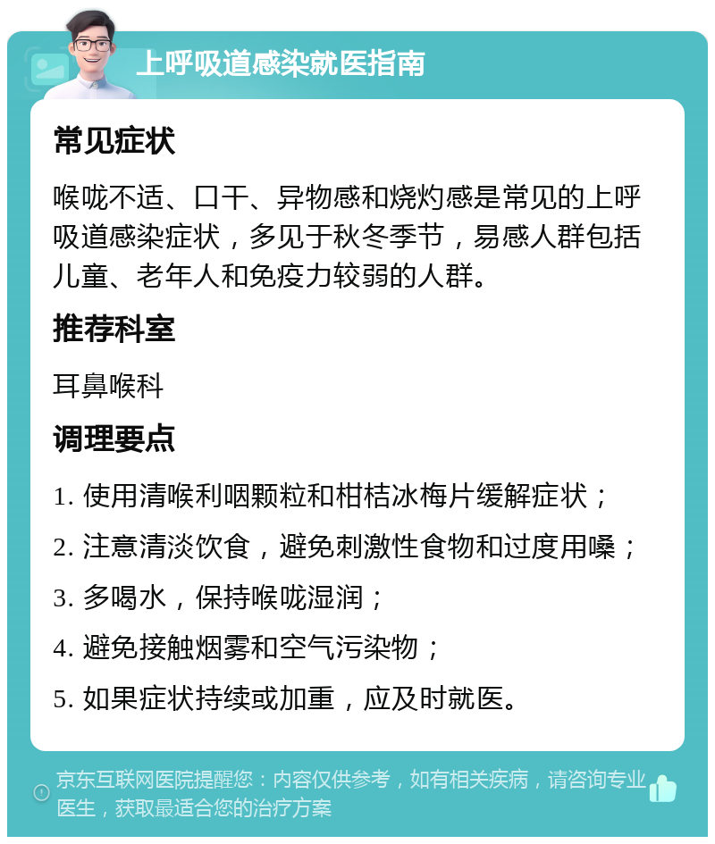 上呼吸道感染就医指南 常见症状 喉咙不适、口干、异物感和烧灼感是常见的上呼吸道感染症状，多见于秋冬季节，易感人群包括儿童、老年人和免疫力较弱的人群。 推荐科室 耳鼻喉科 调理要点 1. 使用清喉利咽颗粒和柑桔冰梅片缓解症状； 2. 注意清淡饮食，避免刺激性食物和过度用嗓； 3. 多喝水，保持喉咙湿润； 4. 避免接触烟雾和空气污染物； 5. 如果症状持续或加重，应及时就医。