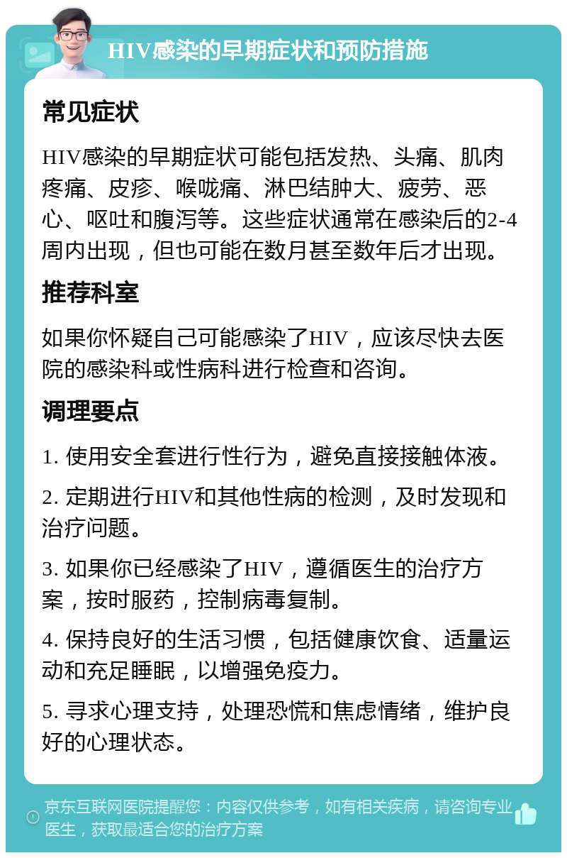 HIV感染的早期症状和预防措施 常见症状 HIV感染的早期症状可能包括发热、头痛、肌肉疼痛、皮疹、喉咙痛、淋巴结肿大、疲劳、恶心、呕吐和腹泻等。这些症状通常在感染后的2-4周内出现，但也可能在数月甚至数年后才出现。 推荐科室 如果你怀疑自己可能感染了HIV，应该尽快去医院的感染科或性病科进行检查和咨询。 调理要点 1. 使用安全套进行性行为，避免直接接触体液。 2. 定期进行HIV和其他性病的检测，及时发现和治疗问题。 3. 如果你已经感染了HIV，遵循医生的治疗方案，按时服药，控制病毒复制。 4. 保持良好的生活习惯，包括健康饮食、适量运动和充足睡眠，以增强免疫力。 5. 寻求心理支持，处理恐慌和焦虑情绪，维护良好的心理状态。