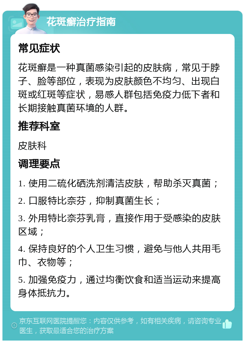 花斑癣治疗指南 常见症状 花斑癣是一种真菌感染引起的皮肤病，常见于脖子、脸等部位，表现为皮肤颜色不均匀、出现白斑或红斑等症状，易感人群包括免疫力低下者和长期接触真菌环境的人群。 推荐科室 皮肤科 调理要点 1. 使用二硫化硒洗剂清洁皮肤，帮助杀灭真菌； 2. 口服特比奈芬，抑制真菌生长； 3. 外用特比奈芬乳膏，直接作用于受感染的皮肤区域； 4. 保持良好的个人卫生习惯，避免与他人共用毛巾、衣物等； 5. 加强免疫力，通过均衡饮食和适当运动来提高身体抵抗力。