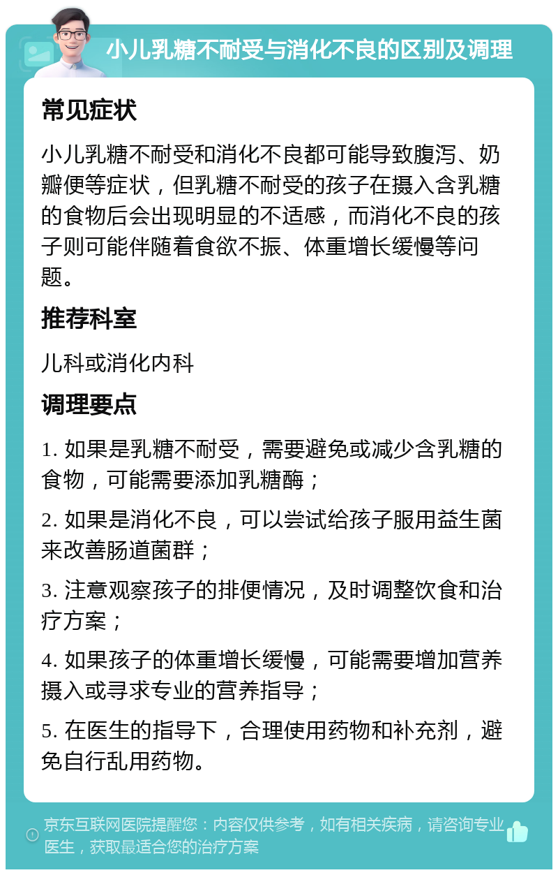 小儿乳糖不耐受与消化不良的区别及调理 常见症状 小儿乳糖不耐受和消化不良都可能导致腹泻、奶瓣便等症状，但乳糖不耐受的孩子在摄入含乳糖的食物后会出现明显的不适感，而消化不良的孩子则可能伴随着食欲不振、体重增长缓慢等问题。 推荐科室 儿科或消化内科 调理要点 1. 如果是乳糖不耐受，需要避免或减少含乳糖的食物，可能需要添加乳糖酶； 2. 如果是消化不良，可以尝试给孩子服用益生菌来改善肠道菌群； 3. 注意观察孩子的排便情况，及时调整饮食和治疗方案； 4. 如果孩子的体重增长缓慢，可能需要增加营养摄入或寻求专业的营养指导； 5. 在医生的指导下，合理使用药物和补充剂，避免自行乱用药物。