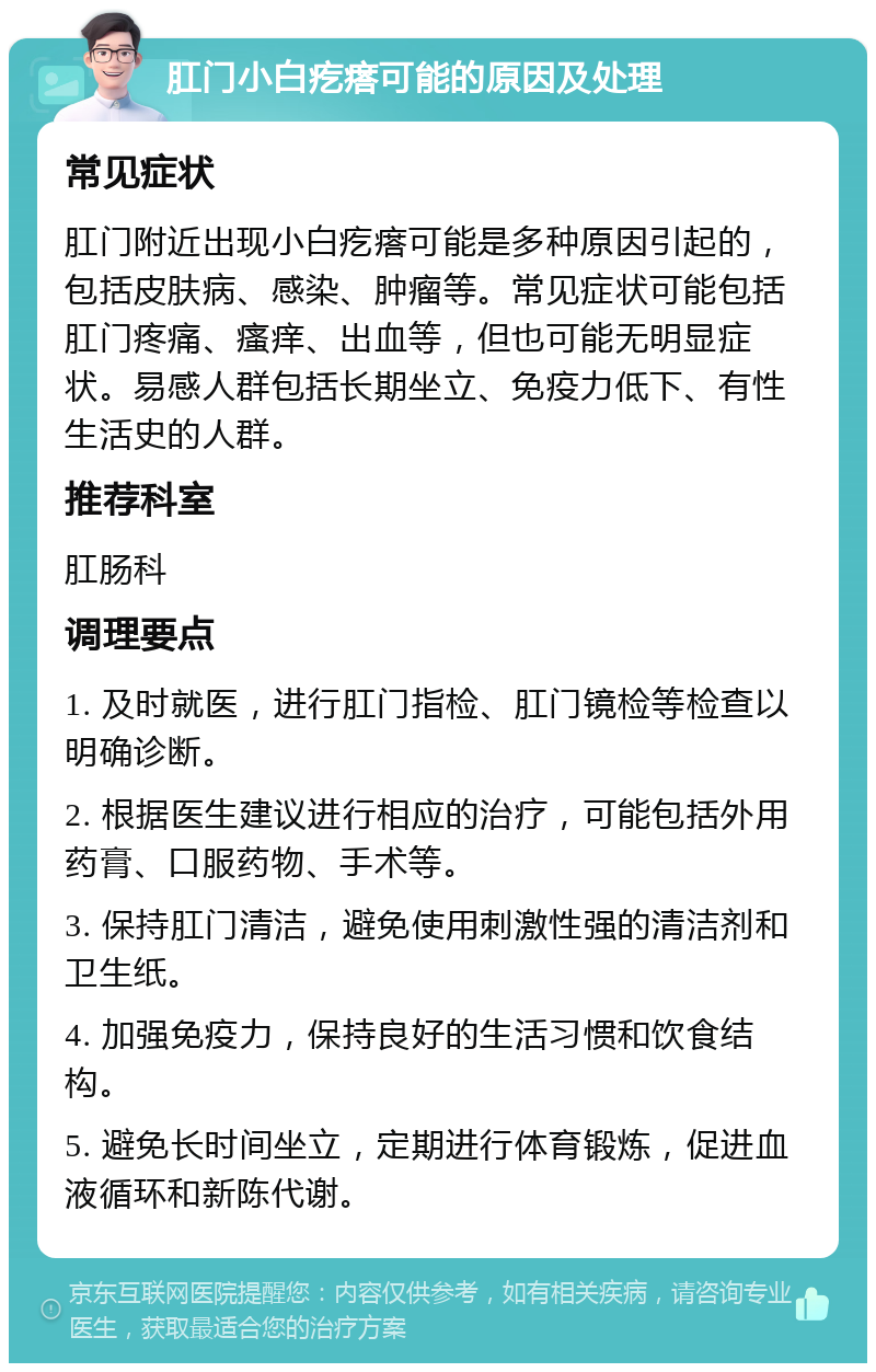 肛门小白疙瘩可能的原因及处理 常见症状 肛门附近出现小白疙瘩可能是多种原因引起的，包括皮肤病、感染、肿瘤等。常见症状可能包括肛门疼痛、瘙痒、出血等，但也可能无明显症状。易感人群包括长期坐立、免疫力低下、有性生活史的人群。 推荐科室 肛肠科 调理要点 1. 及时就医，进行肛门指检、肛门镜检等检查以明确诊断。 2. 根据医生建议进行相应的治疗，可能包括外用药膏、口服药物、手术等。 3. 保持肛门清洁，避免使用刺激性强的清洁剂和卫生纸。 4. 加强免疫力，保持良好的生活习惯和饮食结构。 5. 避免长时间坐立，定期进行体育锻炼，促进血液循环和新陈代谢。