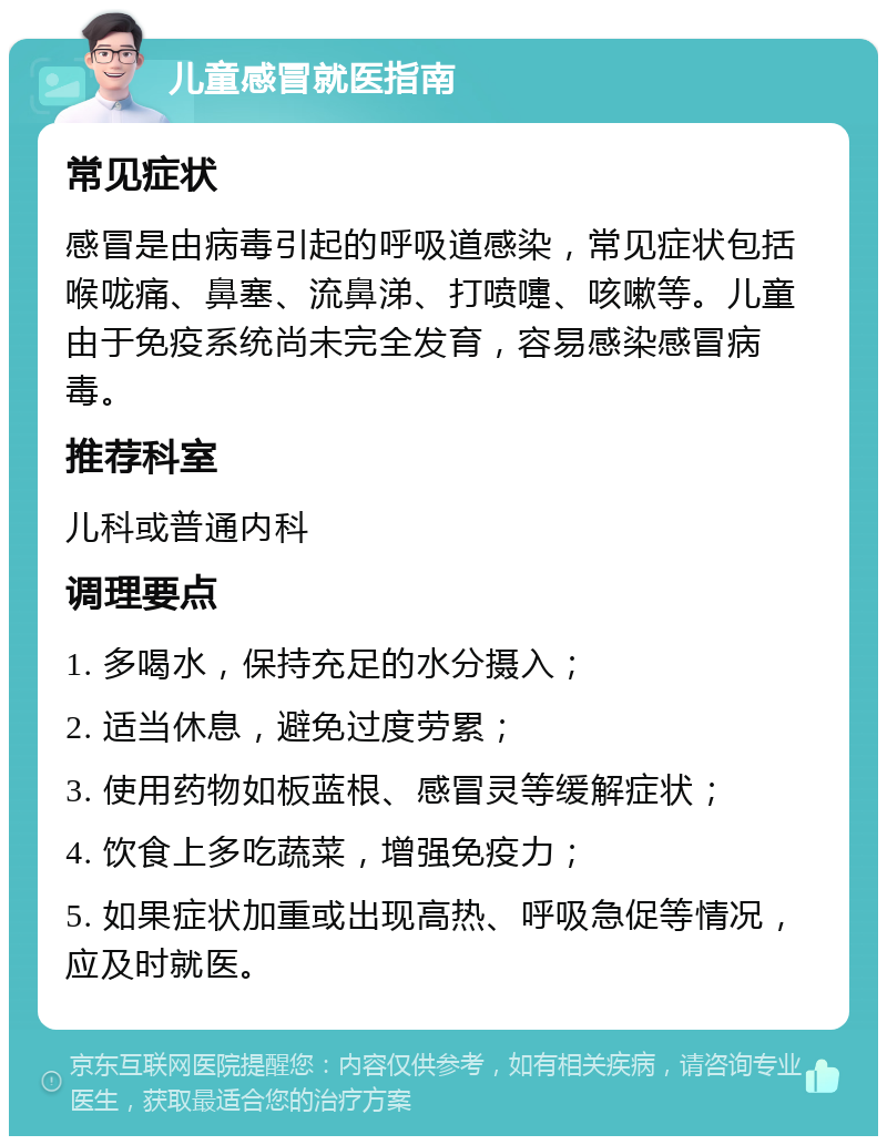 儿童感冒就医指南 常见症状 感冒是由病毒引起的呼吸道感染，常见症状包括喉咙痛、鼻塞、流鼻涕、打喷嚏、咳嗽等。儿童由于免疫系统尚未完全发育，容易感染感冒病毒。 推荐科室 儿科或普通内科 调理要点 1. 多喝水，保持充足的水分摄入； 2. 适当休息，避免过度劳累； 3. 使用药物如板蓝根、感冒灵等缓解症状； 4. 饮食上多吃蔬菜，增强免疫力； 5. 如果症状加重或出现高热、呼吸急促等情况，应及时就医。