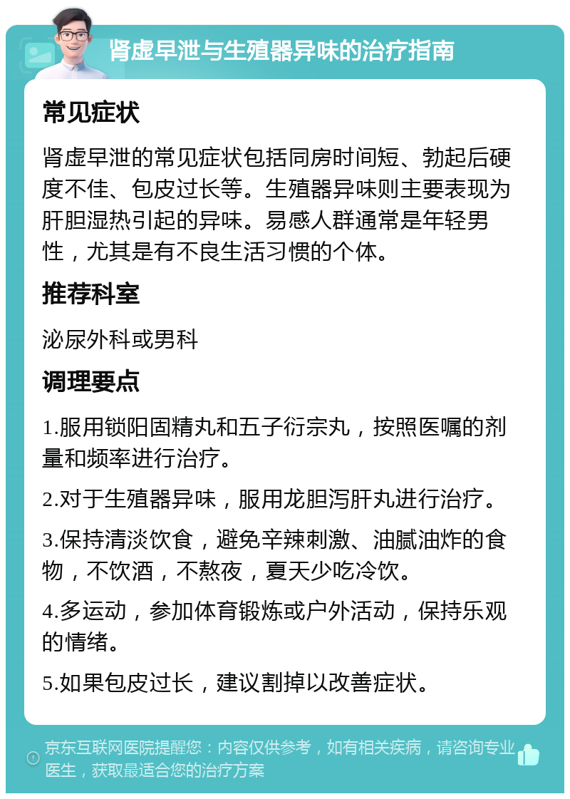 肾虚早泄与生殖器异味的治疗指南 常见症状 肾虚早泄的常见症状包括同房时间短、勃起后硬度不佳、包皮过长等。生殖器异味则主要表现为肝胆湿热引起的异味。易感人群通常是年轻男性，尤其是有不良生活习惯的个体。 推荐科室 泌尿外科或男科 调理要点 1.服用锁阳固精丸和五子衍宗丸，按照医嘱的剂量和频率进行治疗。 2.对于生殖器异味，服用龙胆泻肝丸进行治疗。 3.保持清淡饮食，避免辛辣刺激、油腻油炸的食物，不饮酒，不熬夜，夏天少吃冷饮。 4.多运动，参加体育锻炼或户外活动，保持乐观的情绪。 5.如果包皮过长，建议割掉以改善症状。