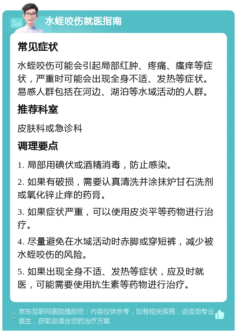 水蛭咬伤就医指南 常见症状 水蛭咬伤可能会引起局部红肿、疼痛、瘙痒等症状，严重时可能会出现全身不适、发热等症状。易感人群包括在河边、湖泊等水域活动的人群。 推荐科室 皮肤科或急诊科 调理要点 1. 局部用碘伏或酒精消毒，防止感染。 2. 如果有破损，需要认真清洗并涂抹炉甘石洗剂或氧化锌止痒的药膏。 3. 如果症状严重，可以使用皮炎平等药物进行治疗。 4. 尽量避免在水域活动时赤脚或穿短裤，减少被水蛭咬伤的风险。 5. 如果出现全身不适、发热等症状，应及时就医，可能需要使用抗生素等药物进行治疗。