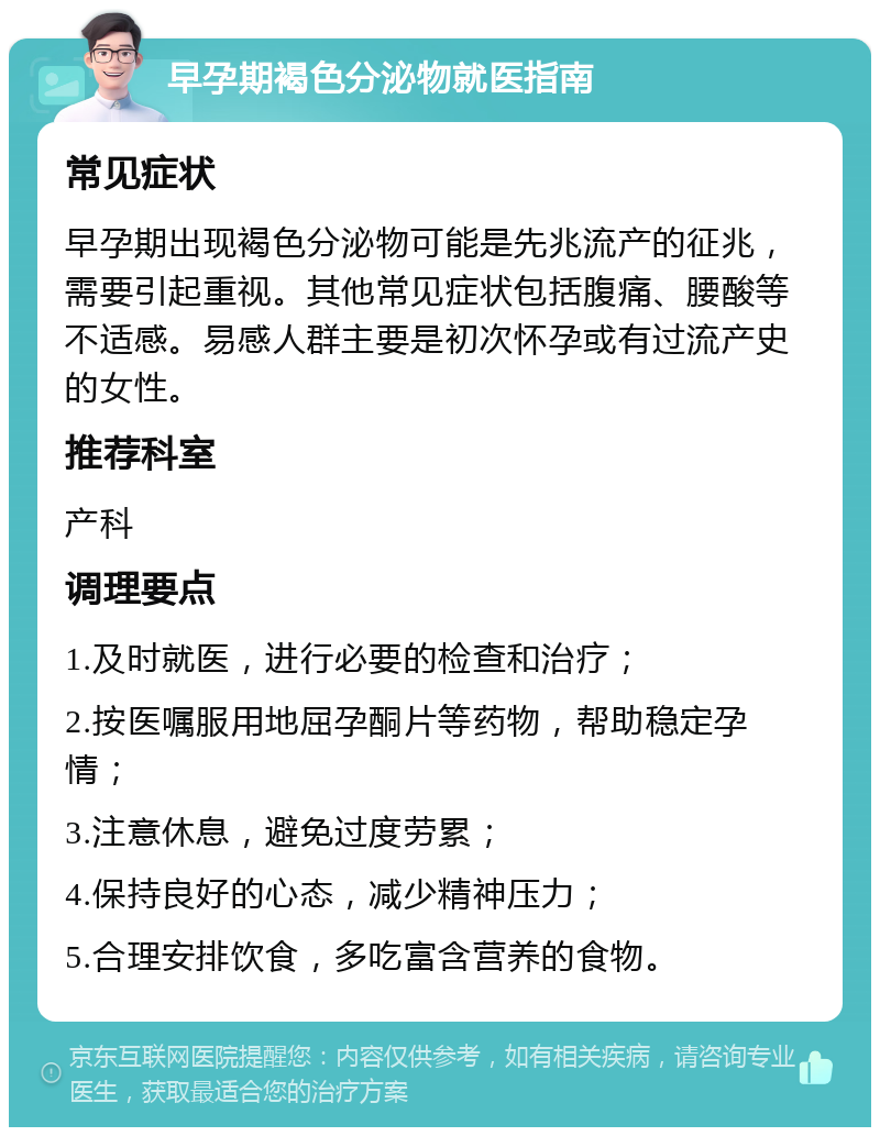 早孕期褐色分泌物就医指南 常见症状 早孕期出现褐色分泌物可能是先兆流产的征兆，需要引起重视。其他常见症状包括腹痛、腰酸等不适感。易感人群主要是初次怀孕或有过流产史的女性。 推荐科室 产科 调理要点 1.及时就医，进行必要的检查和治疗； 2.按医嘱服用地屈孕酮片等药物，帮助稳定孕情； 3.注意休息，避免过度劳累； 4.保持良好的心态，减少精神压力； 5.合理安排饮食，多吃富含营养的食物。