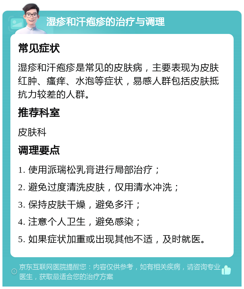 湿疹和汗疱疹的治疗与调理 常见症状 湿疹和汗疱疹是常见的皮肤病，主要表现为皮肤红肿、瘙痒、水泡等症状，易感人群包括皮肤抵抗力较差的人群。 推荐科室 皮肤科 调理要点 1. 使用派瑞松乳膏进行局部治疗； 2. 避免过度清洗皮肤，仅用清水冲洗； 3. 保持皮肤干燥，避免多汗； 4. 注意个人卫生，避免感染； 5. 如果症状加重或出现其他不适，及时就医。