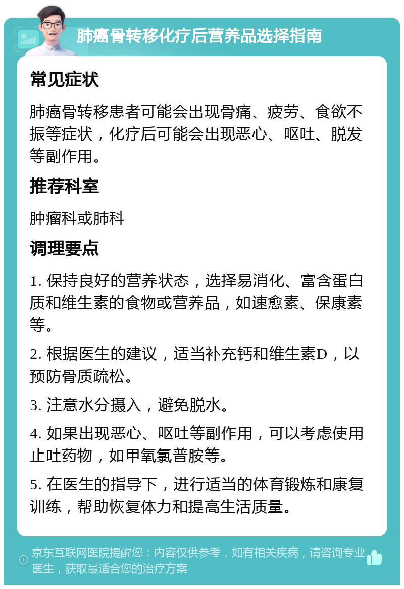 肺癌骨转移化疗后营养品选择指南 常见症状 肺癌骨转移患者可能会出现骨痛、疲劳、食欲不振等症状，化疗后可能会出现恶心、呕吐、脱发等副作用。 推荐科室 肿瘤科或肺科 调理要点 1. 保持良好的营养状态，选择易消化、富含蛋白质和维生素的食物或营养品，如速愈素、保康素等。 2. 根据医生的建议，适当补充钙和维生素D，以预防骨质疏松。 3. 注意水分摄入，避免脱水。 4. 如果出现恶心、呕吐等副作用，可以考虑使用止吐药物，如甲氧氯普胺等。 5. 在医生的指导下，进行适当的体育锻炼和康复训练，帮助恢复体力和提高生活质量。