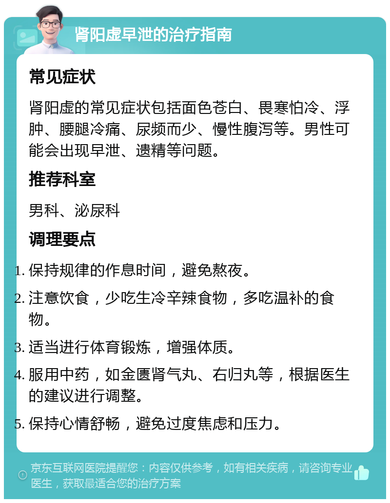 肾阳虚早泄的治疗指南 常见症状 肾阳虚的常见症状包括面色苍白、畏寒怕冷、浮肿、腰腿冷痛、尿频而少、慢性腹泻等。男性可能会出现早泄、遗精等问题。 推荐科室 男科、泌尿科 调理要点 保持规律的作息时间，避免熬夜。 注意饮食，少吃生冷辛辣食物，多吃温补的食物。 适当进行体育锻炼，增强体质。 服用中药，如金匮肾气丸、右归丸等，根据医生的建议进行调整。 保持心情舒畅，避免过度焦虑和压力。