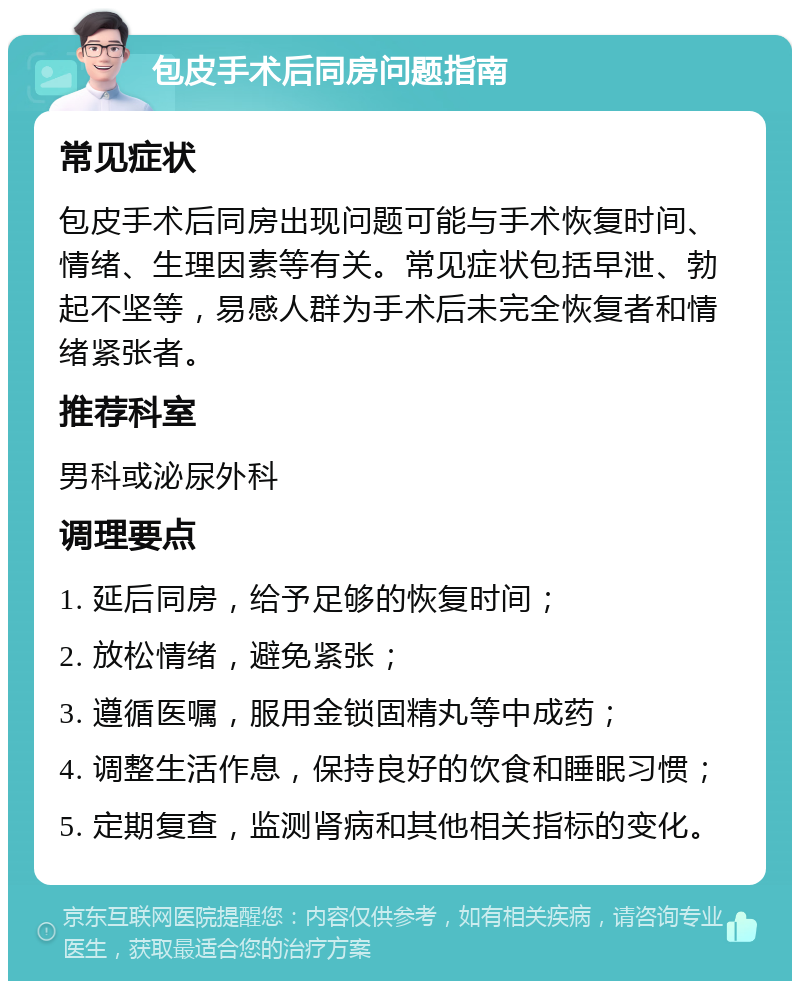 包皮手术后同房问题指南 常见症状 包皮手术后同房出现问题可能与手术恢复时间、情绪、生理因素等有关。常见症状包括早泄、勃起不坚等，易感人群为手术后未完全恢复者和情绪紧张者。 推荐科室 男科或泌尿外科 调理要点 1. 延后同房，给予足够的恢复时间； 2. 放松情绪，避免紧张； 3. 遵循医嘱，服用金锁固精丸等中成药； 4. 调整生活作息，保持良好的饮食和睡眠习惯； 5. 定期复查，监测肾病和其他相关指标的变化。