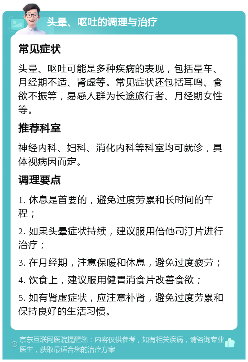 头晕、呕吐的调理与治疗 常见症状 头晕、呕吐可能是多种疾病的表现，包括晕车、月经期不适、肾虚等。常见症状还包括耳鸣、食欲不振等，易感人群为长途旅行者、月经期女性等。 推荐科室 神经内科、妇科、消化内科等科室均可就诊，具体视病因而定。 调理要点 1. 休息是首要的，避免过度劳累和长时间的车程； 2. 如果头晕症状持续，建议服用倍他司汀片进行治疗； 3. 在月经期，注意保暖和休息，避免过度疲劳； 4. 饮食上，建议服用健胃消食片改善食欲； 5. 如有肾虚症状，应注意补肾，避免过度劳累和保持良好的生活习惯。