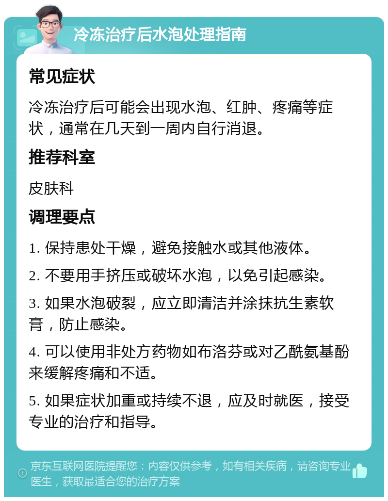 冷冻治疗后水泡处理指南 常见症状 冷冻治疗后可能会出现水泡、红肿、疼痛等症状，通常在几天到一周内自行消退。 推荐科室 皮肤科 调理要点 1. 保持患处干燥，避免接触水或其他液体。 2. 不要用手挤压或破坏水泡，以免引起感染。 3. 如果水泡破裂，应立即清洁并涂抹抗生素软膏，防止感染。 4. 可以使用非处方药物如布洛芬或对乙酰氨基酚来缓解疼痛和不适。 5. 如果症状加重或持续不退，应及时就医，接受专业的治疗和指导。