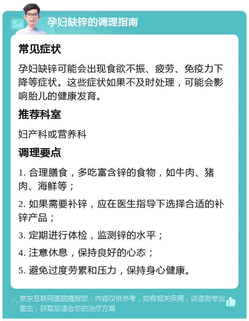 孕妇缺锌的调理指南 常见症状 孕妇缺锌可能会出现食欲不振、疲劳、免疫力下降等症状。这些症状如果不及时处理，可能会影响胎儿的健康发育。 推荐科室 妇产科或营养科 调理要点 1. 合理膳食，多吃富含锌的食物，如牛肉、猪肉、海鲜等； 2. 如果需要补锌，应在医生指导下选择合适的补锌产品； 3. 定期进行体检，监测锌的水平； 4. 注意休息，保持良好的心态； 5. 避免过度劳累和压力，保持身心健康。